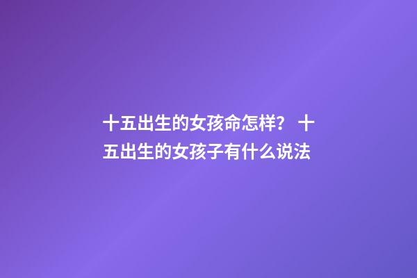 十五出生的女孩命怎样？ 十五出生的女孩子有什么说法-第1张-观点-玄机派